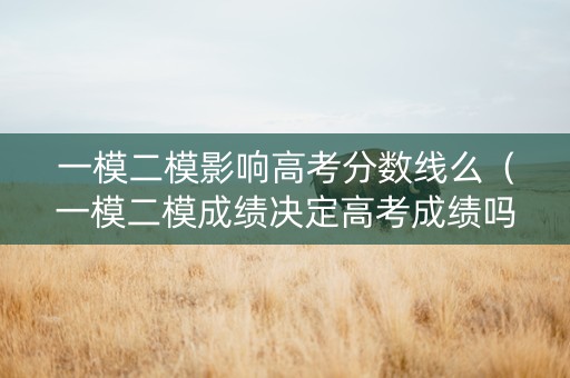 一模二模影响高考分数线么（一模二模成绩决定高考成绩吗）