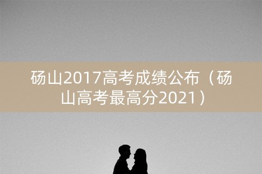 砀山2017高考成绩公布（砀山高考最高分2021）