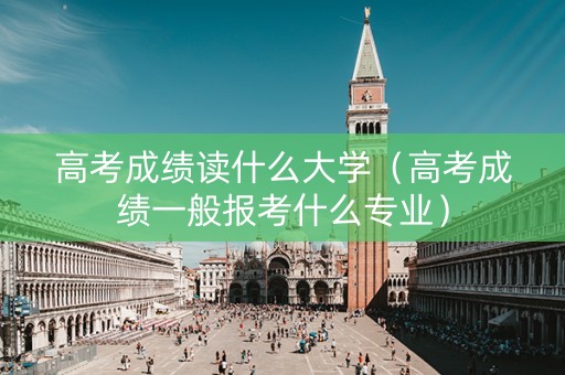 高考成绩读什么大学（高考成绩一般报考什么专业）