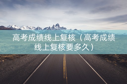 高考成绩线上复核（高考成绩线上复核要多久）