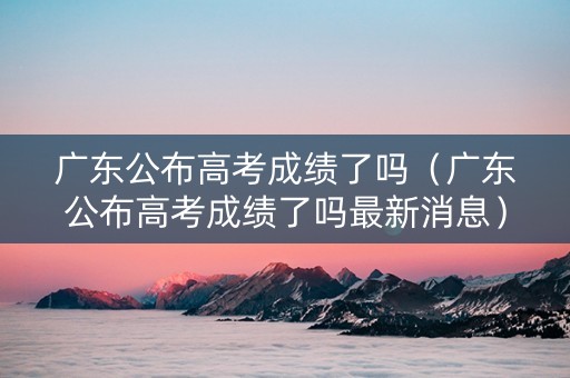 广东公布高考成绩了吗（广东公布高考成绩了吗最新消息）