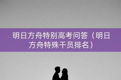 明日方舟特别高考问答（明日方舟特殊干员排名）
