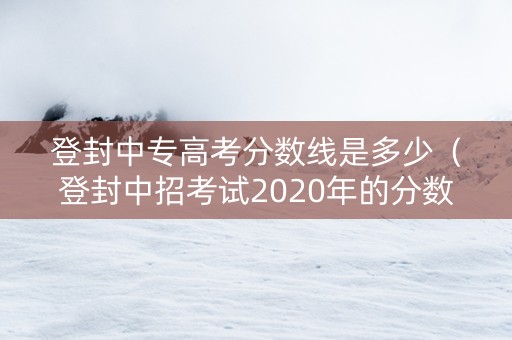 登封中专高考分数线是多少（登封中招考试2020年的分数线是多少分）