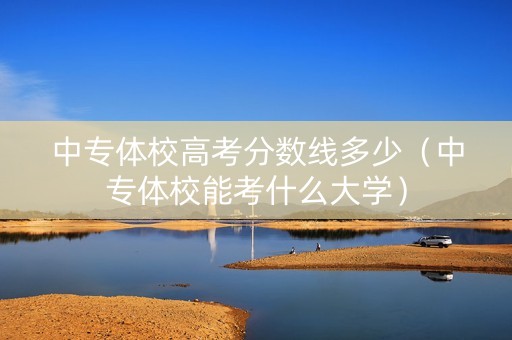 中专体校高考分数线多少（中专体校能考什么大学）