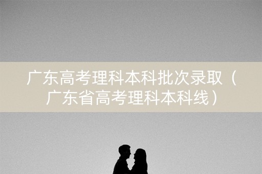 广东高考理科本科批次录取（广东省高考理科本科线）