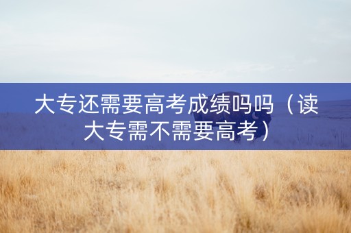 大专还需要高考成绩吗吗（读大专需不需要高考）