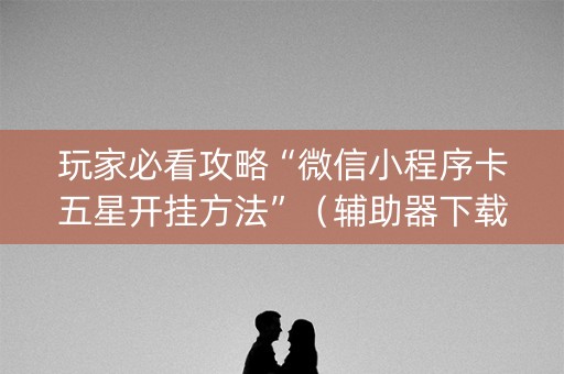 玩家必看攻略“微信小程序卡五星开挂方法”（辅助器下载)