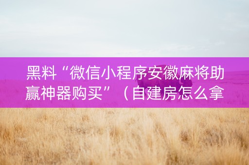 黑料“微信小程序安徽麻将助赢神器购买”（自建房怎么拿好牌)