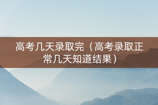 高考几天录取完（高考录取正常几天知道结果）