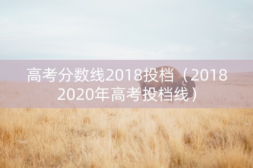 高考分数线2018投档（20182020年高考投档线）