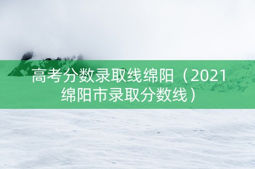 高考分数录取线绵阳（2021绵阳市录取分数线）