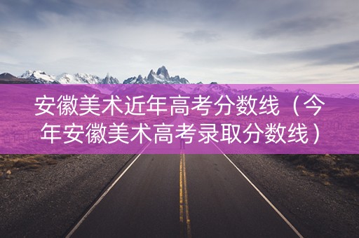 安徽美术近年高考分数线（今年安徽美术高考录取分数线）