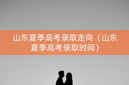 山东夏季高考录取走向（山东夏季高考录取时间）