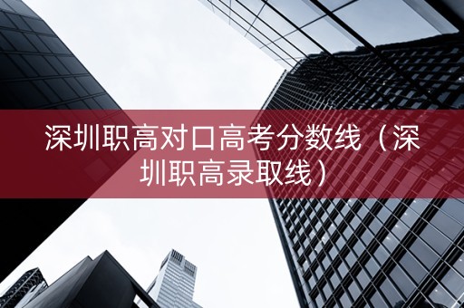 深圳职高对口高考分数线（深圳职高录取线）