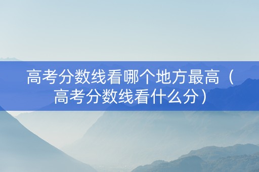 高考分数线看哪个地方最高（高考分数线看什么分）