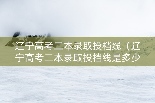 辽宁高考二本录取投档线（辽宁高考二本录取投档线是多少）