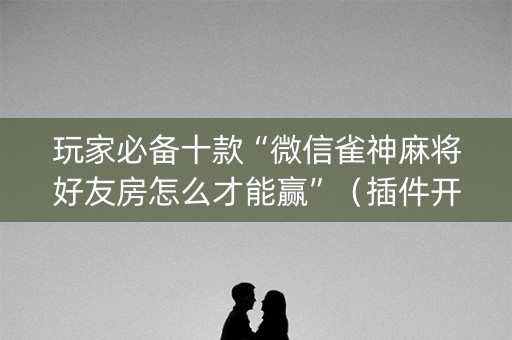玩家必备十款“微信雀神麻将好友房怎么才能赢”（插件开挂免费AI)