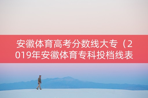 安徽体育高考分数线大专（2019年安徽体育专科投档线表格）