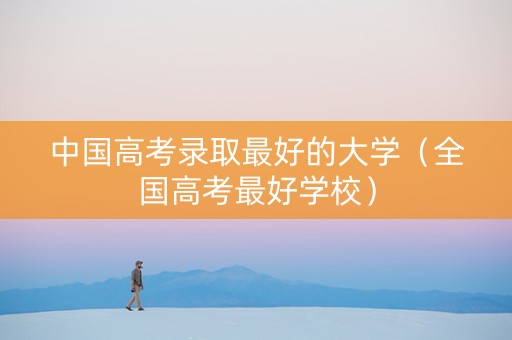 中国高考录取最好的大学（全国高考最好学校）