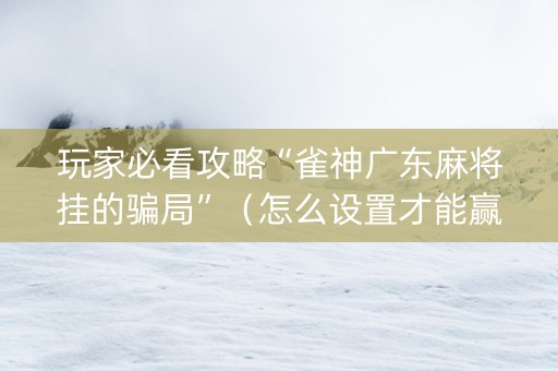 玩家必看攻略“雀神广东麻将挂的骗局”（怎么设置才能赢)