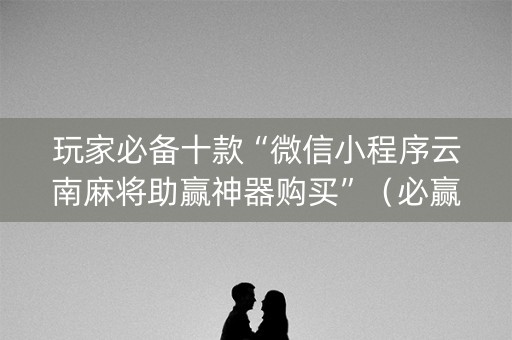 玩家必备十款“微信小程序云南麻将助赢神器购买”（必赢神器免费安装)