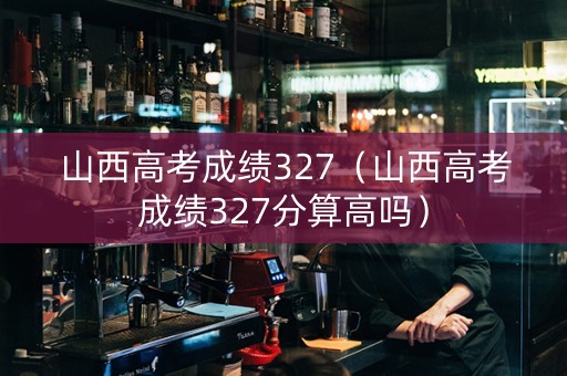 山西高考成绩327（山西高考成绩327分算高吗）