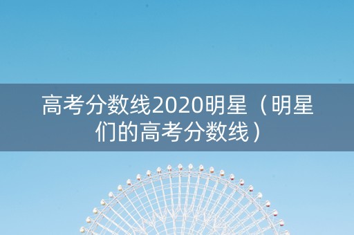 高考分数线2020明星（明星们的高考分数线）