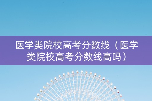 医学类院校高考分数线（医学类院校高考分数线高吗）