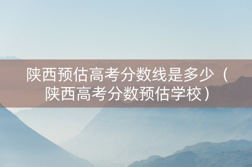 陕西预估高考分数线是多少（陕西高考分数预估学校）
