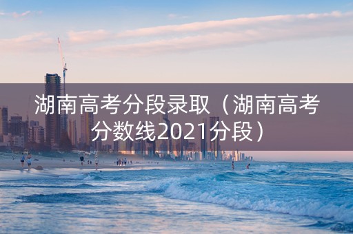 湖南高考分段录取（湖南高考分数线2021分段）