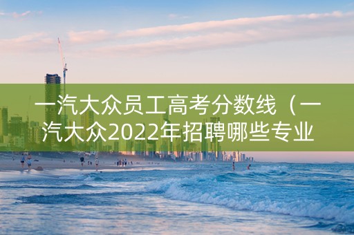 一汽大众员工高考分数线(一汽大众2022年招聘哪些专业) 一汽大众员工高考分数线(一汽大众2022年招聘哪些专业)