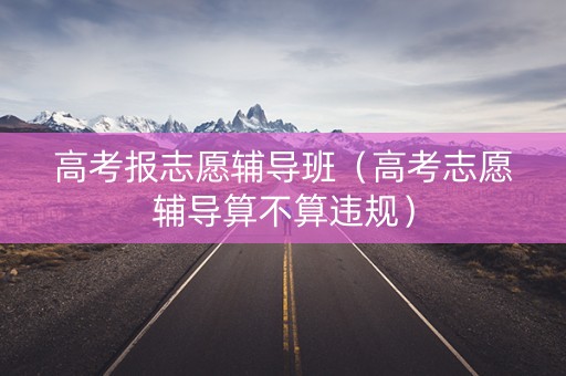 高考报志愿辅导班（高考志愿辅导算不算违规）