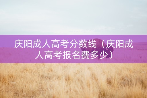 庆阳成人高考分数线（庆阳成人高考报名费多少）