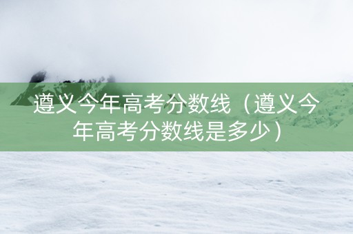 遵义今年高考分数线（遵义今年高考分数线是多少）
