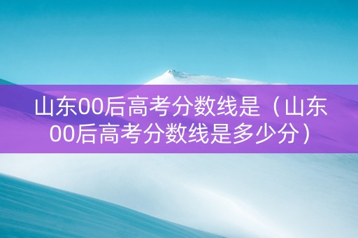 山东00后高考分数线是（山东00后高考分数线是多少分）