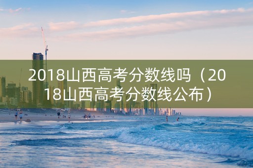 2018山西高考分数线吗（2018山西高考分数线公布）