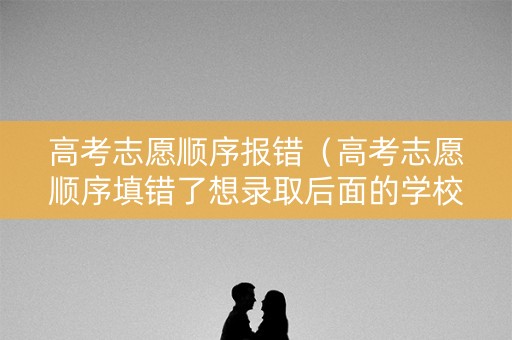 高考志愿顺序报错（高考志愿顺序填错了想录取后面的学校）
