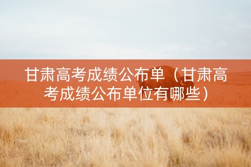 甘肃高考成绩公布单（甘肃高考成绩公布单位有哪些）