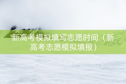 新高考模拟填写志愿时间（新高考志愿模拟填报）