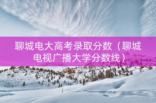 聊城电大高考录取分数（聊城电视广播大学分数线）