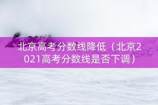 北京高考分数线降低（北京2021高考分数线是否下调）