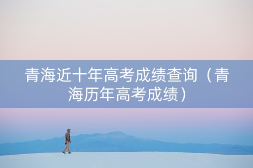 青海近十年高考成绩查询（青海历年高考成绩）