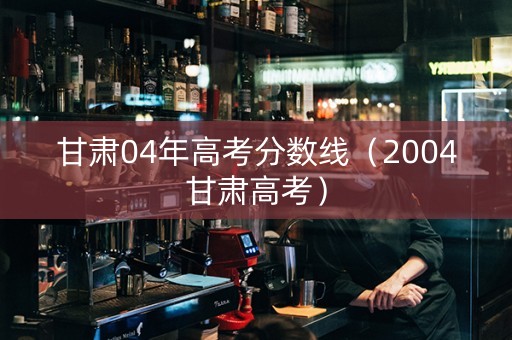 甘肃04年高考分数线（2004甘肃高考）