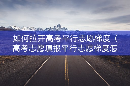 如何拉开高考平行志愿梯度（高考志愿填报平行志愿梯度怎么设置）