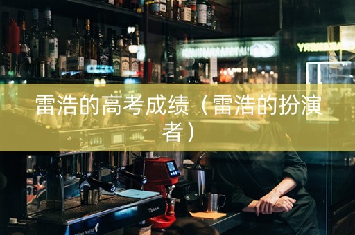 雷浩的高考成绩（雷浩的扮演者）