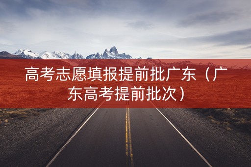 高考志愿填报提前批广东（广东高考提前批次）