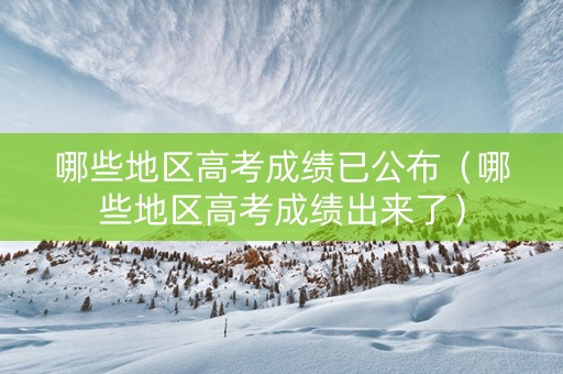 哪些地区高考成绩已公布（哪些地区高考成绩出来了）