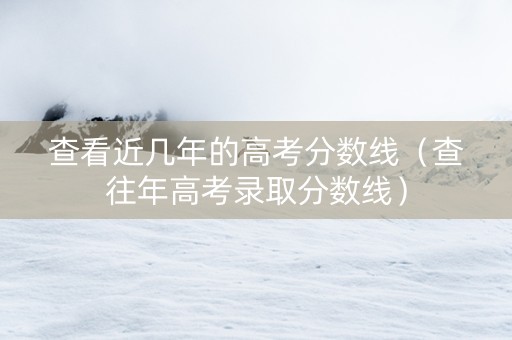 查看近几年的高考分数线（查往年高考录取分数线）