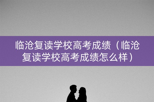 临沧复读学校高考成绩（临沧复读学校高考成绩怎么样）