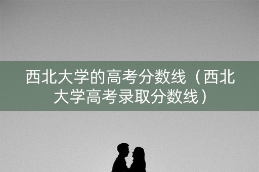 西北大学的高考分数线（西北大学高考录取分数线）